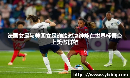 法国女足与美国女足巅峰对决谁能在世界杯舞台上笑傲群雄